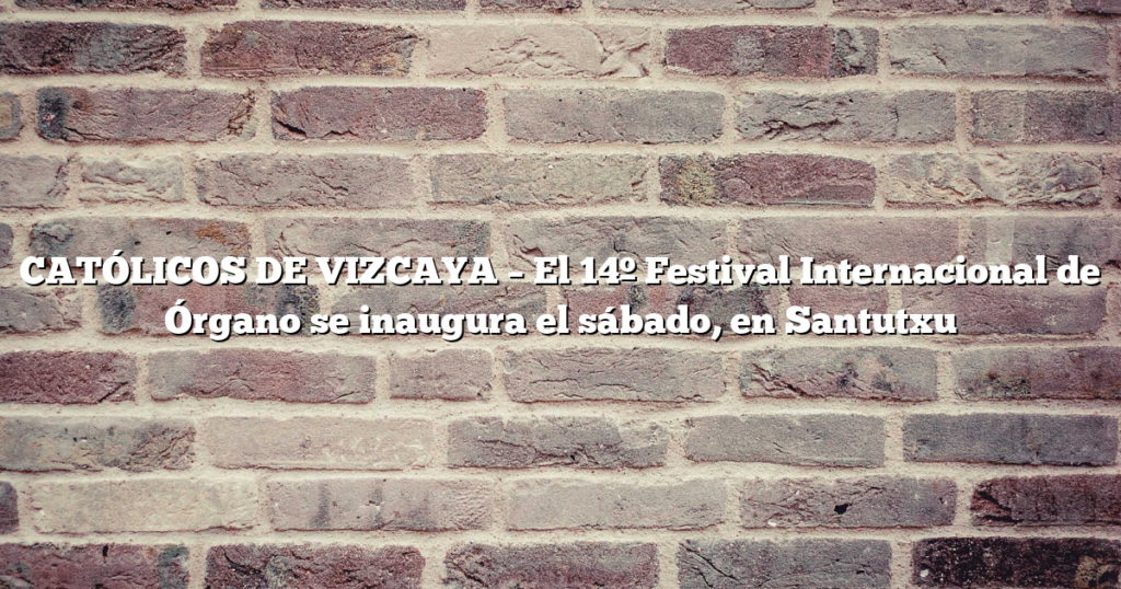 CATÓLICOS DE VIZCAYA – El 14º Festival Internacional de Órgano se inaugura el sábado, en Santutxu