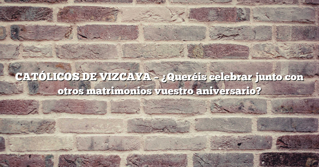 CATÓLICOS DE VIZCAYA – ¿Queréis celebrar junto con otros matrimonios vuestro aniversario?