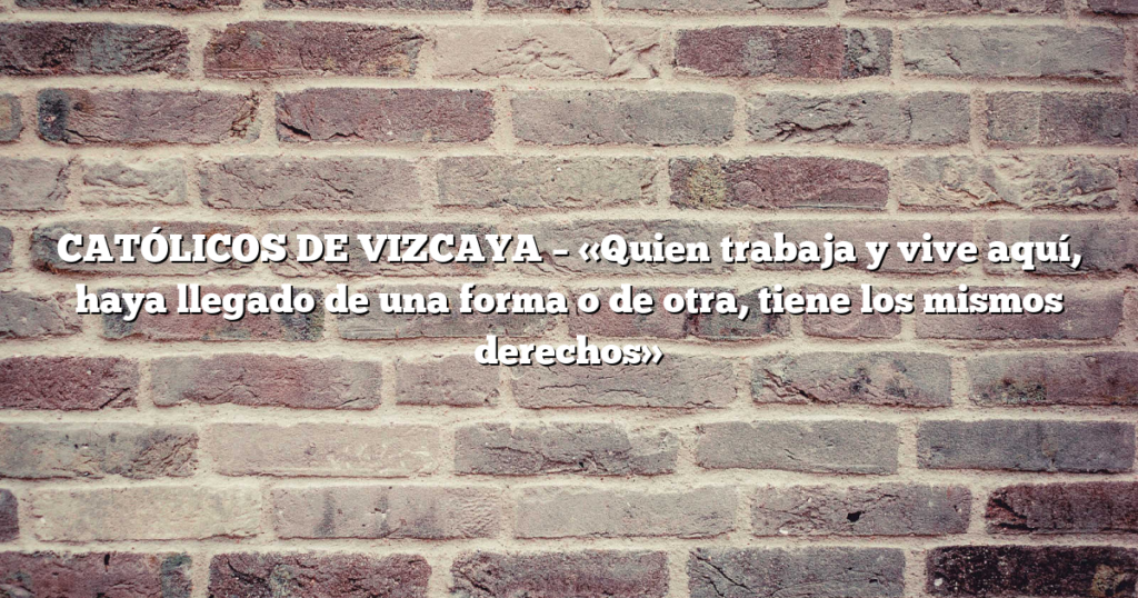 CATÓLICOS DE VIZCAYA – «Quien trabaja y vive aquí, haya llegado de una forma o de otra, tiene los mismos derechos»