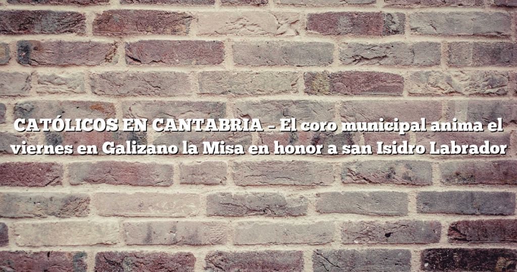 CATÓLICOS EN CANTABRIA – El coro municipal anima el viernes en Galizano la Misa en honor a san Isidro Labrador