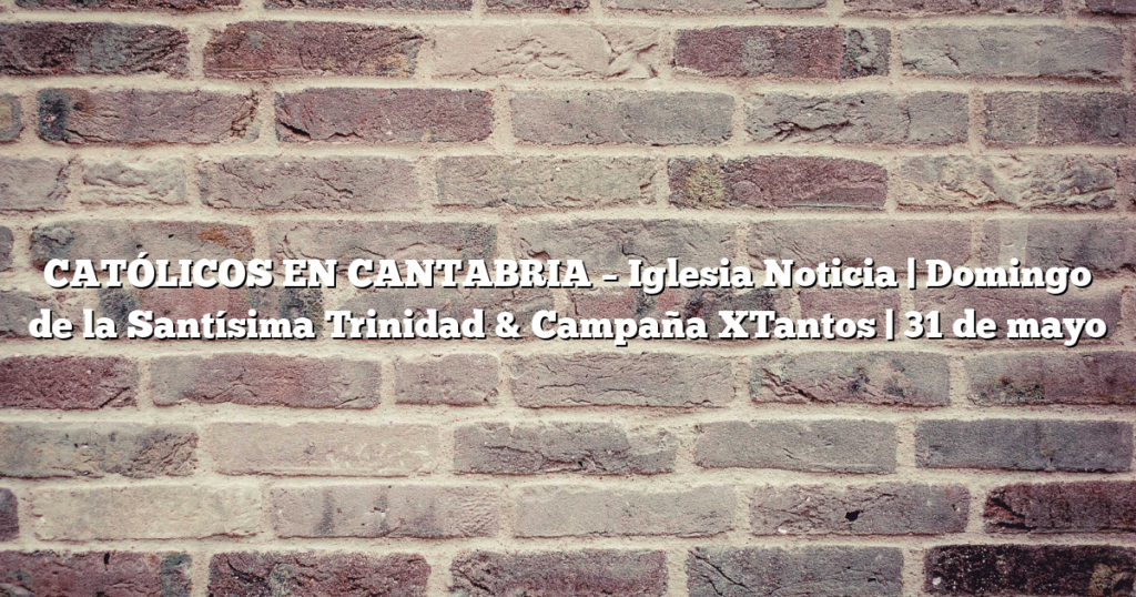 CATÓLICOS EN CANTABRIA – Iglesia Noticia | Domingo de la Santísima Trinidad & Campaña XTantos | 31 de mayo