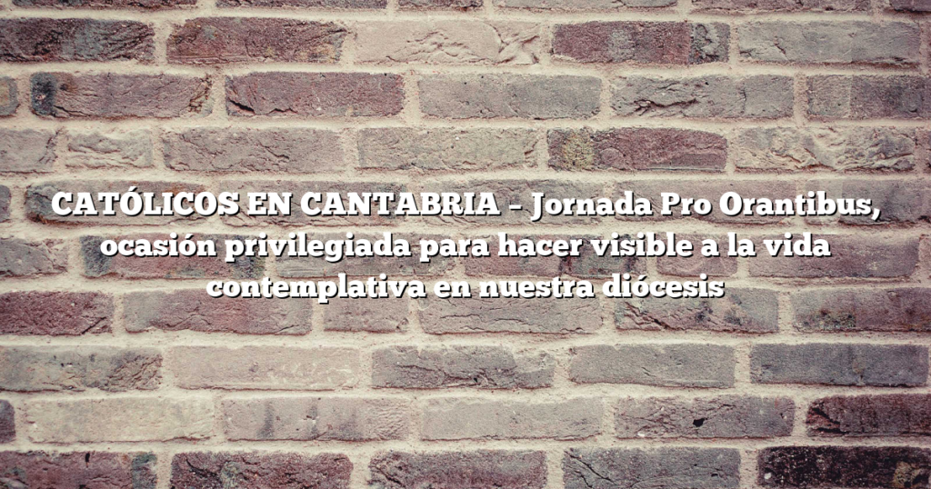 CATÓLICOS EN CANTABRIA – Jornada Pro Orantibus, ocasión privilegiada para hacer visible a la vida contemplativa en nuestra diócesis