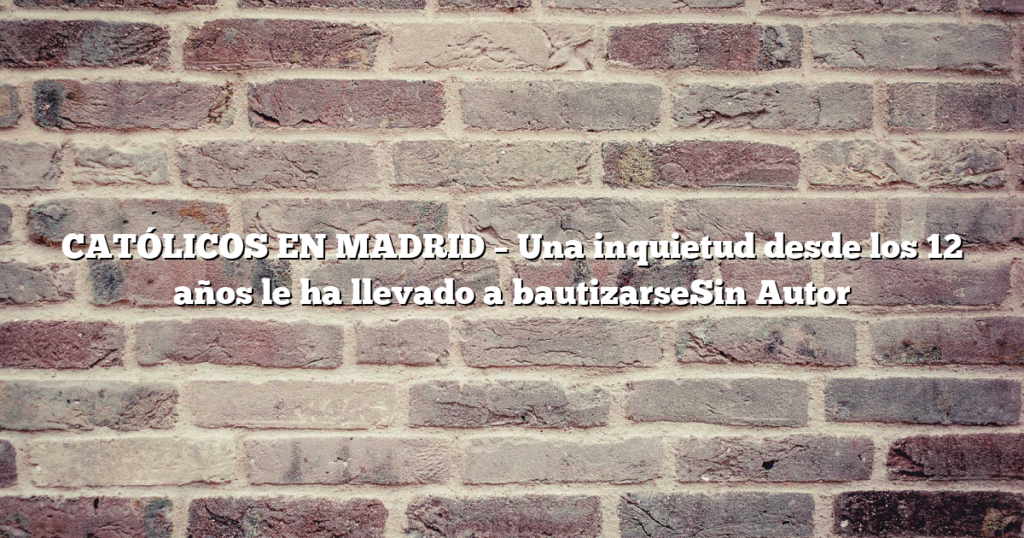 CATÓLICOS EN MADRID – Una inquietud desde los 12 años le ha llevado a bautizarseSin Autor