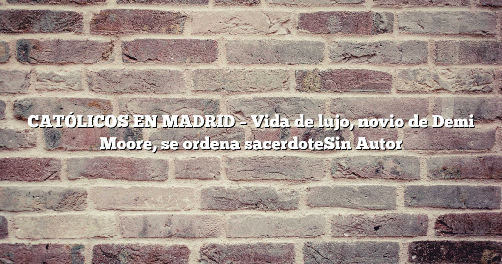 CATÓLICOS EN MADRID – Vida de lujo, novio de Demi Moore, se ordena sacerdoteSin Autor