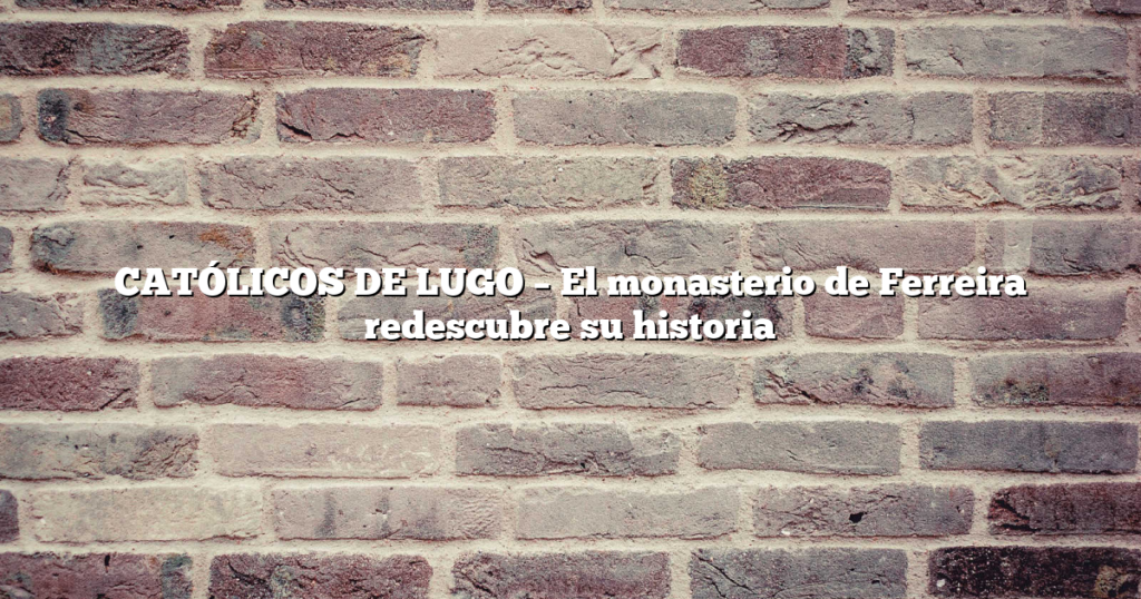 CATÓLICOS DE LUGO – El monasterio de Ferreira redescubre su historia