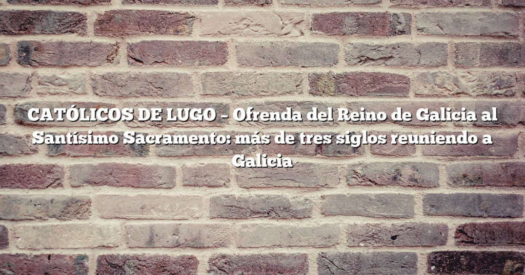 CATÓLICOS DE LUGO – Ofrenda del Reino de Galicia al Santísimo Sacramento: más de tres siglos reuniendo a Galicia