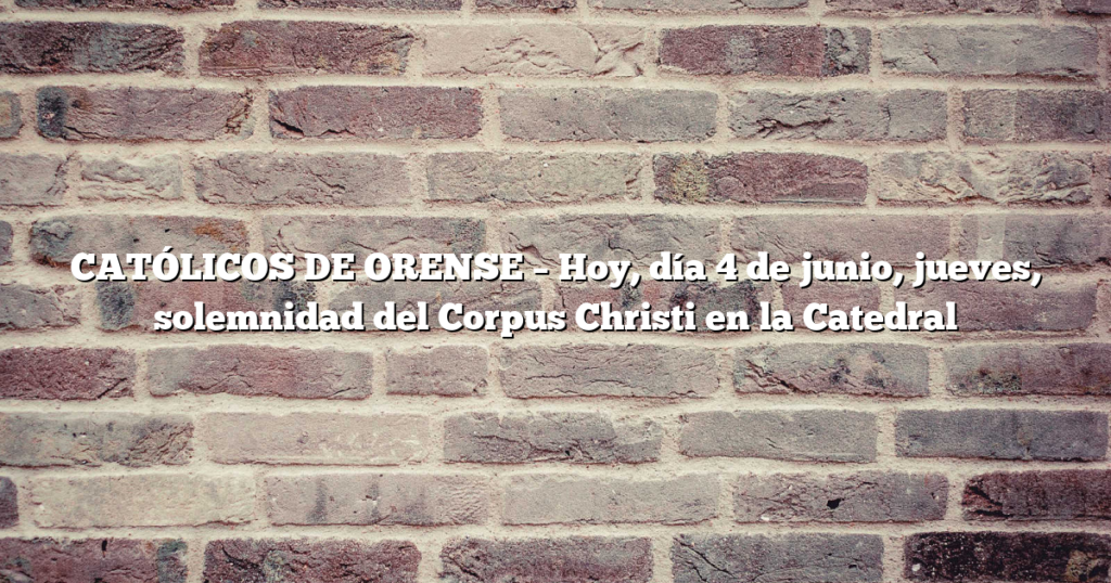 CATÓLICOS DE ORENSE – Hoy, día 4 de junio, jueves, solemnidad del Corpus Christi en la Catedral