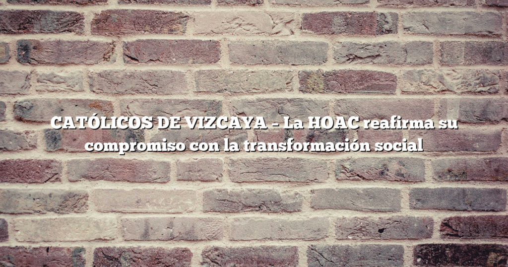 CATÓLICOS DE VIZCAYA – La HOAC reafirma su compromiso con la transformación social