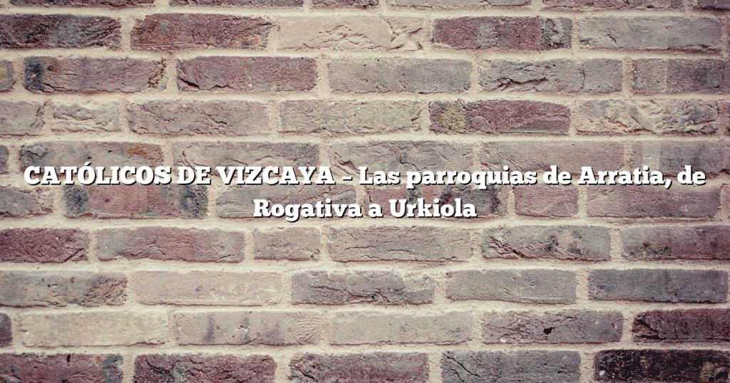CATÓLICOS DE VIZCAYA – Las parroquias de Arratia, de Rogativa a Urkiola