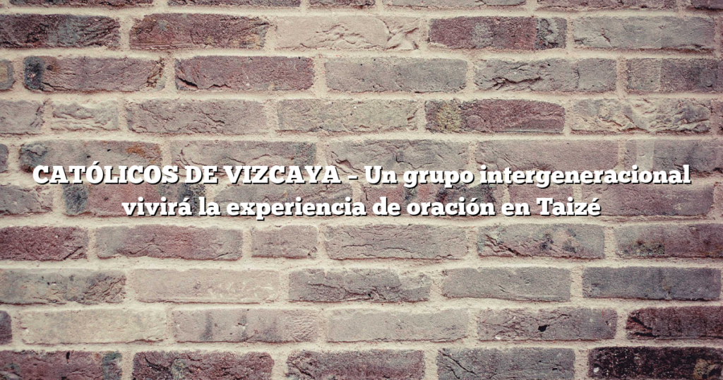 CATÓLICOS DE VIZCAYA – Un grupo intergeneracional vivirá la experiencia de oración en Taizé