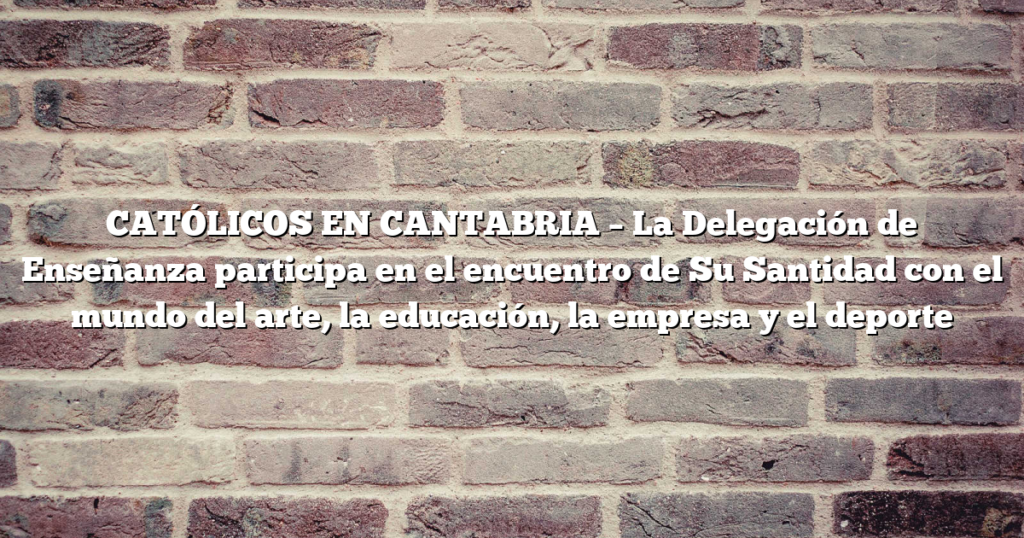 CATÓLICOS EN CANTABRIA – La Delegación de Enseñanza participa en el encuentro de Su Santidad con el mundo del arte, la educación, la empresa y el deporte
