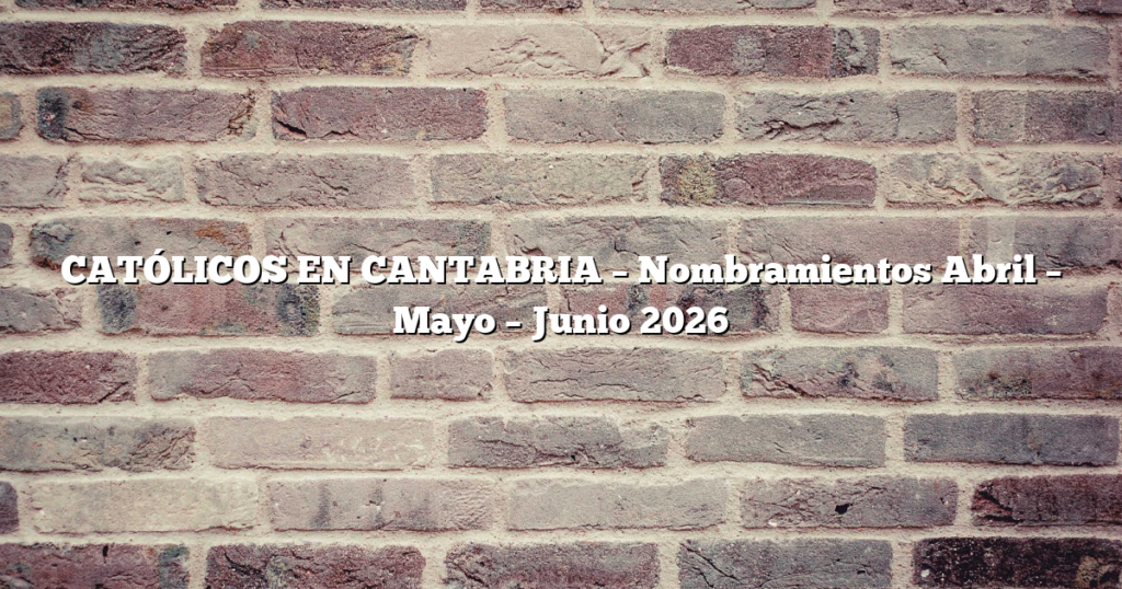 CATÓLICOS EN CANTABRIA – Nombramientos Abril – Mayo – Junio 2026