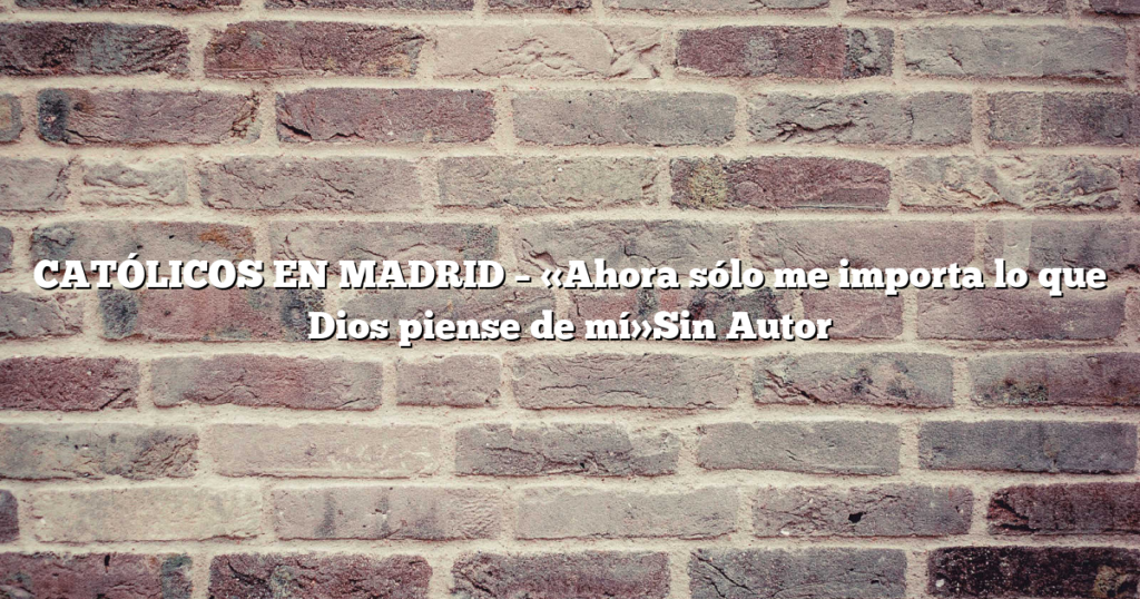 CATÓLICOS EN MADRID – «Ahora sólo me importa lo que Dios piense de mí»Sin Autor