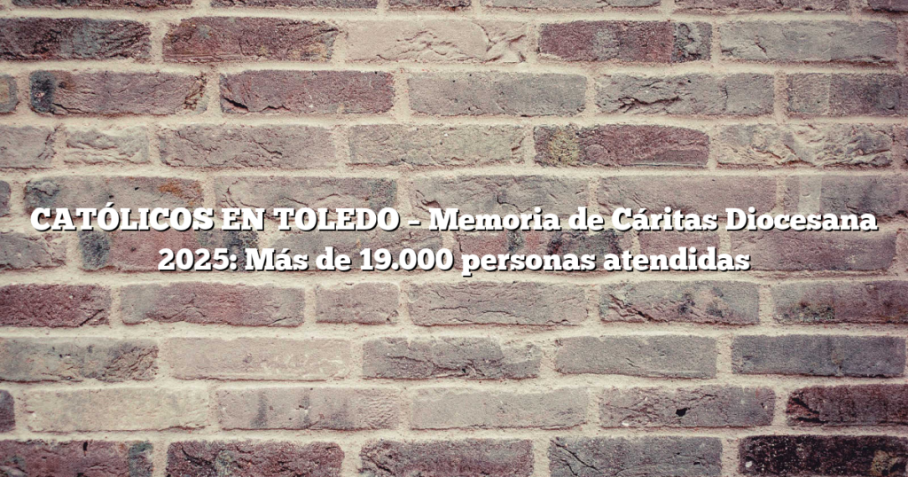 CATÓLICOS EN TOLEDO – Memoria de Cáritas Diocesana 2025: Más de 19.000 personas atendidas