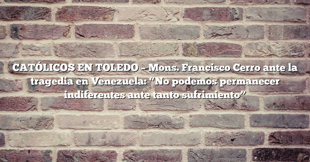 CATÓLICOS EN TOLEDO – Mons. Francisco Cerro ante la tragedia en Venezuela: “No podemos permanecer indiferentes ante tanto sufrimiento”