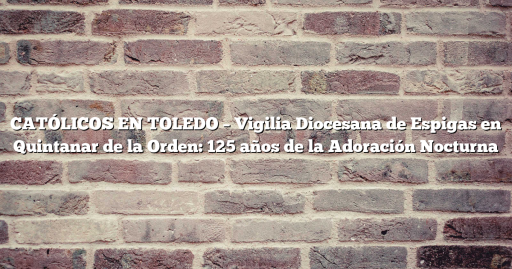 CATÓLICOS EN TOLEDO – Vigilia Diocesana de Espigas en Quintanar de la Orden: 125 años de la Adoración Nocturna