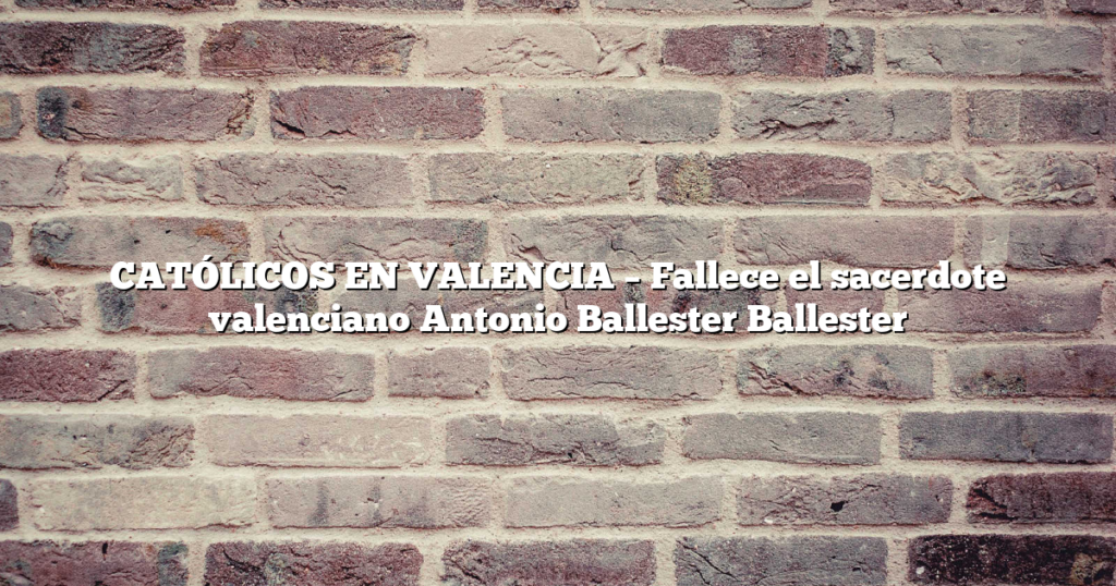 CATÓLICOS EN VALENCIA – Fallece el sacerdote valenciano Antonio Ballester Ballester