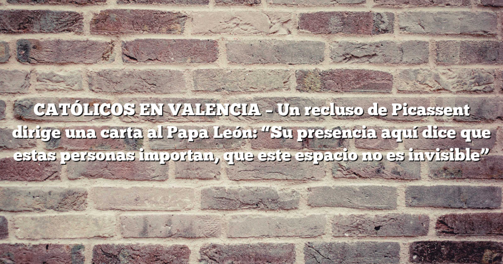 CATÓLICOS EN VALENCIA – Un recluso de Picassent dirige una carta al Papa León: “Su presencia aquí dice que estas personas importan, que este espacio no es invisible”