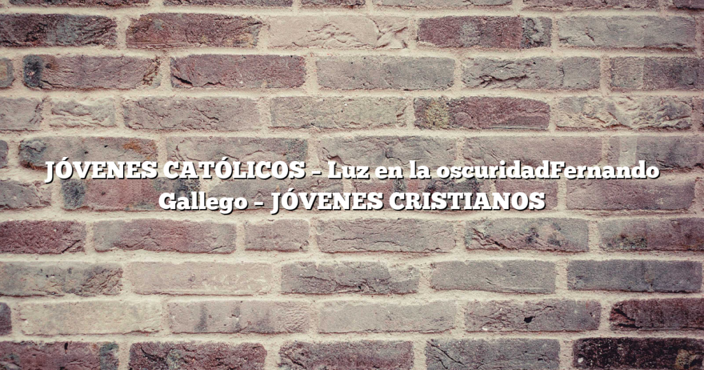 JÓVENES CATÓLICOS – Luz en la oscuridadFernando Gallego – JÓVENES CRISTIANOS