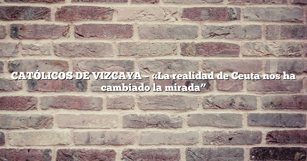 CATÓLICOS DE VIZCAYA – «La realidad de Ceuta nos ha cambiado la mirada”