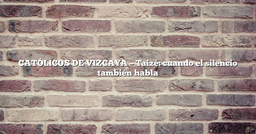 CATÓLICOS DE VIZCAYA – Taizé: cuando el silencio también habla