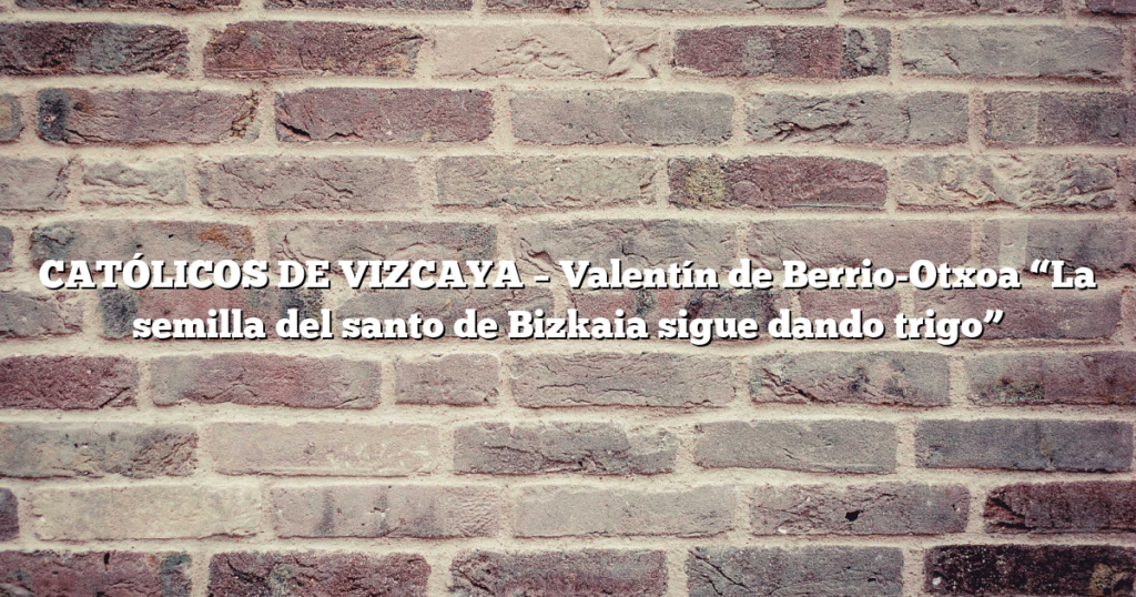 CATÓLICOS DE VIZCAYA – Valentín de Berrio-Otxoa “La semilla del santo de Bizkaia sigue dando trigo”