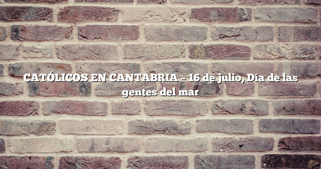 CATÓLICOS EN CANTABRIA – 16 de julio, Día de las gentes del mar