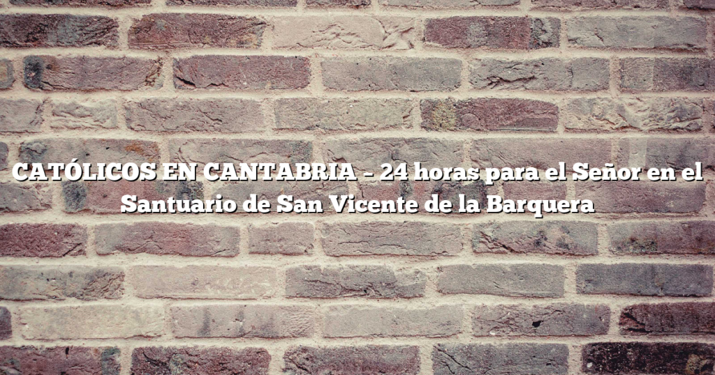 CATÓLICOS EN CANTABRIA – 24 horas para el Señor en el Santuario de San Vicente de la Barquera