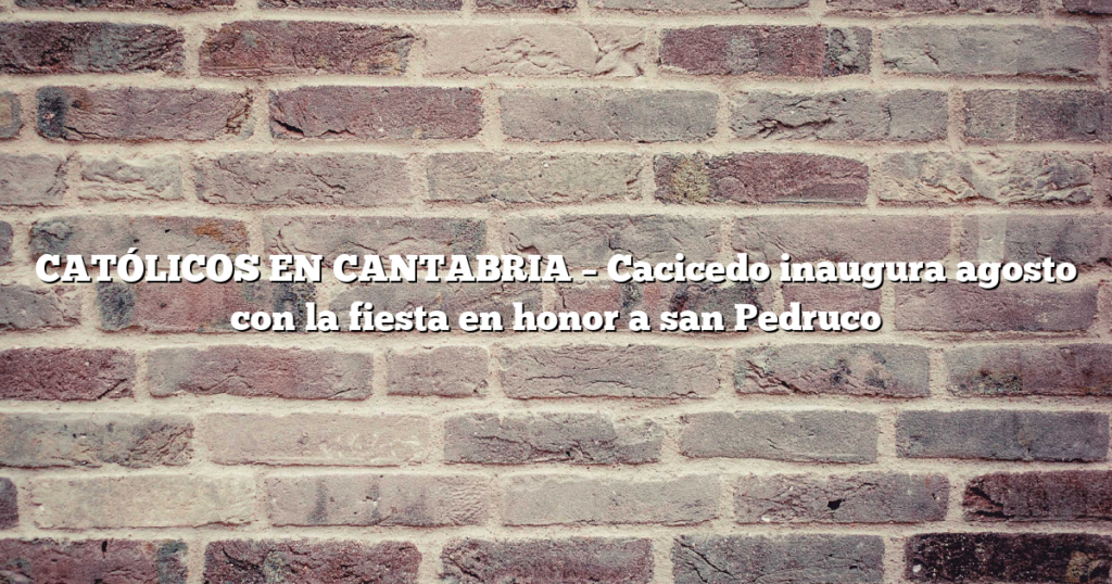 CATÓLICOS EN CANTABRIA – Cacicedo inaugura agosto con la fiesta en honor a san Pedruco