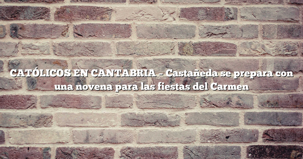 CATÓLICOS EN CANTABRIA – Castañeda se prepara con una novena para las fiestas del Carmen