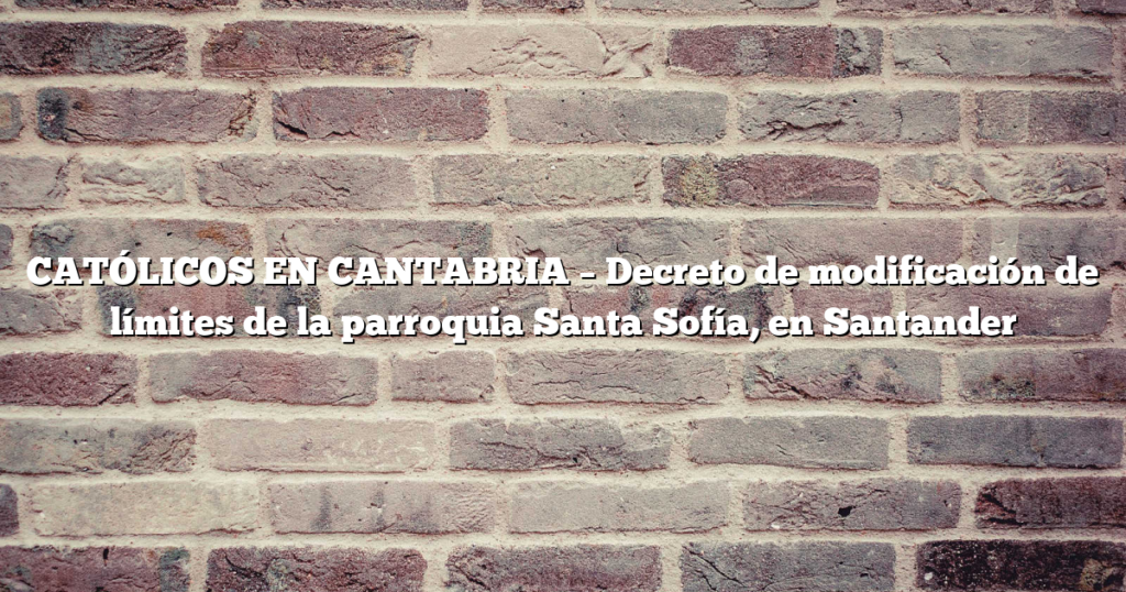 CATÓLICOS EN CANTABRIA – Decreto de modificación de límites de la parroquia Santa Sofía, en Santander
