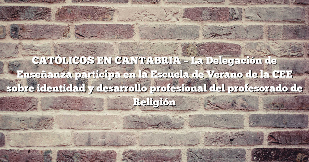 CATÓLICOS EN CANTABRIA – La Delegación de Enseñanza participa en la Escuela de Verano de la CEE sobre identidad y desarrollo profesional del profesorado de Religión