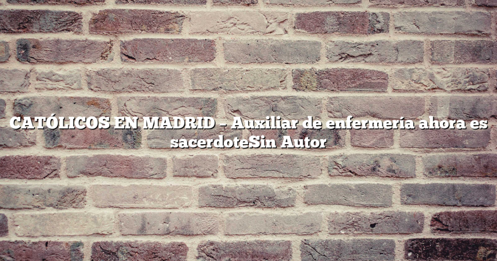 CATÓLICOS EN MADRID – Auxiliar de enfermería ahora es sacerdoteSin Autor