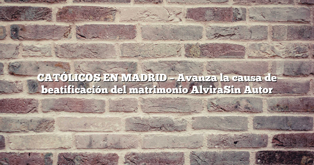 CATÓLICOS EN MADRID – Avanza la causa de beatificación del matrimonio AlviraSin Autor