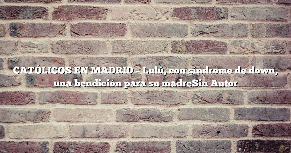 CATÓLICOS EN MADRID – Lulú, con síndrome de down, una bendición para su madreSin Autor