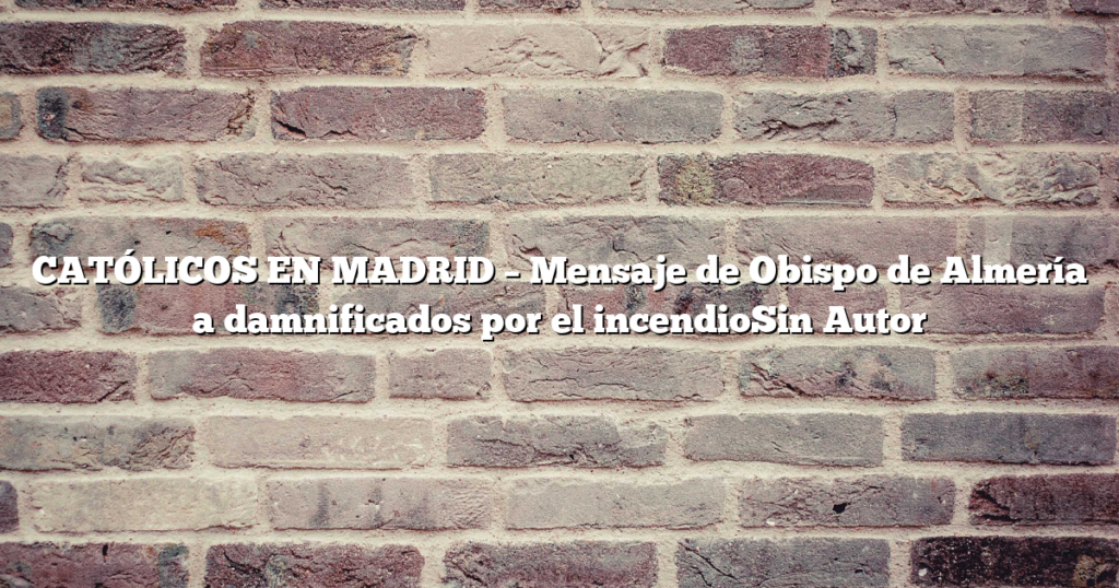 CATÓLICOS EN MADRID – Mensaje de Obispo de Almería a damnificados por el incendioSin Autor