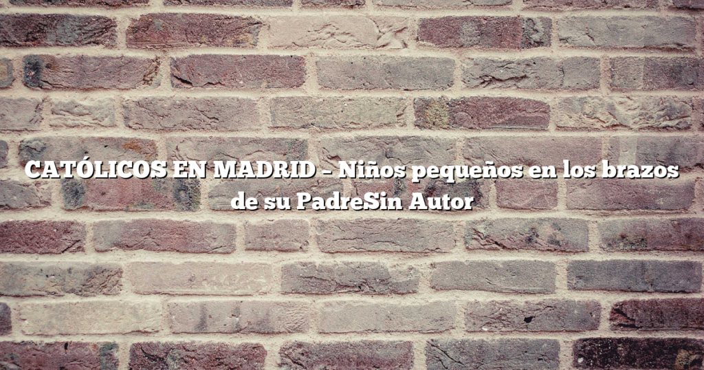 CATÓLICOS EN MADRID – Niños pequeños en los brazos de su PadreSin Autor