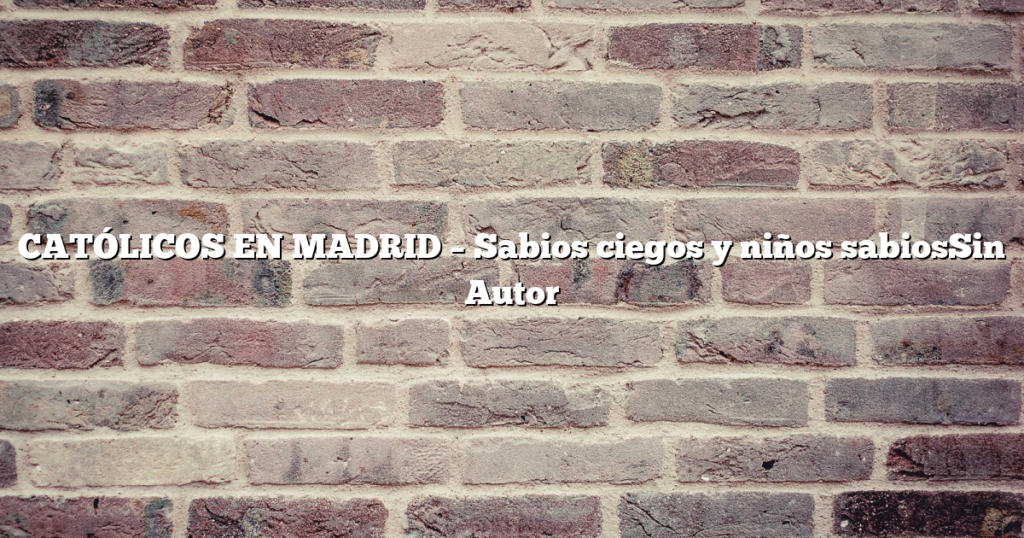 CATÓLICOS EN MADRID – Sabios ciegos y niños sabiosSin Autor