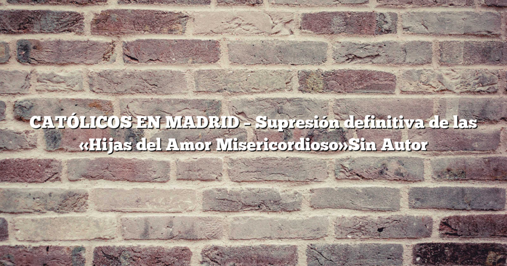 CATÓLICOS EN MADRID – Supresión definitiva de las «Hijas del Amor Misericordioso»Sin Autor
