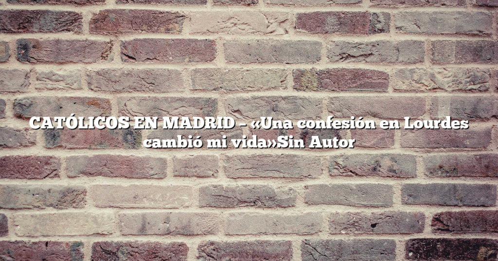 CATÓLICOS EN MADRID – «Una confesión en Lourdes cambió mi vida»Sin Autor