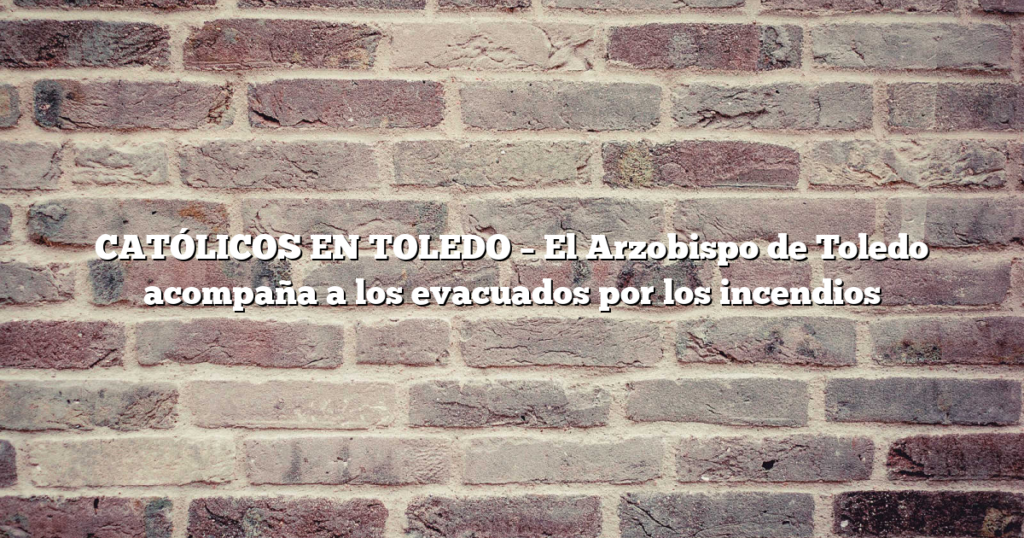 CATÓLICOS EN TOLEDO – El Arzobispo de Toledo acompaña a los evacuados por los incendios
