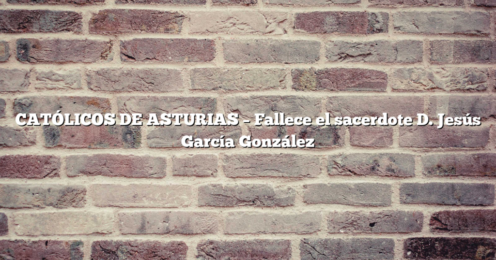 CATÓLICOS DE ASTURIAS – Fallece el sacerdote D. Jesús García González