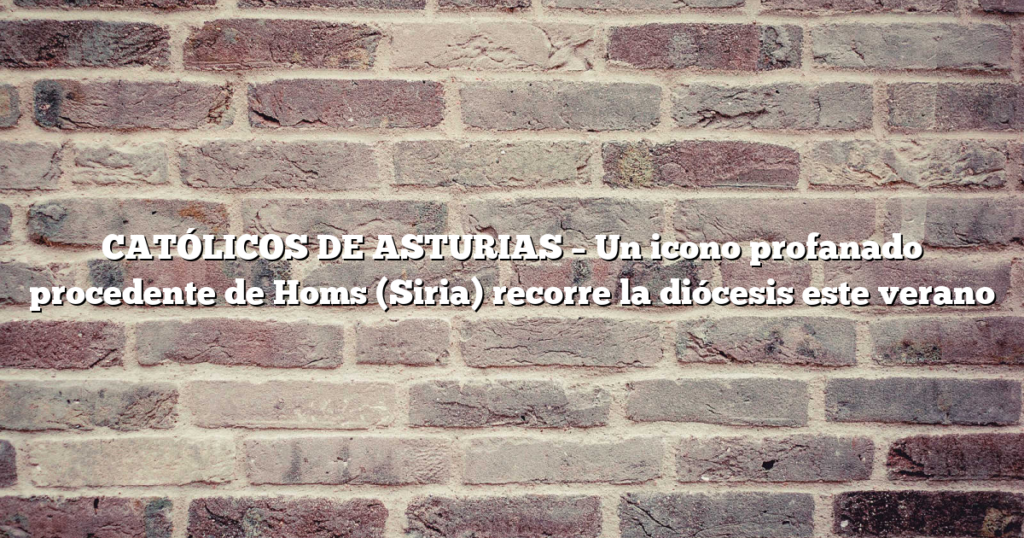 CATÓLICOS DE ASTURIAS – Un icono profanado procedente de Homs (Siria) recorre la diócesis este verano