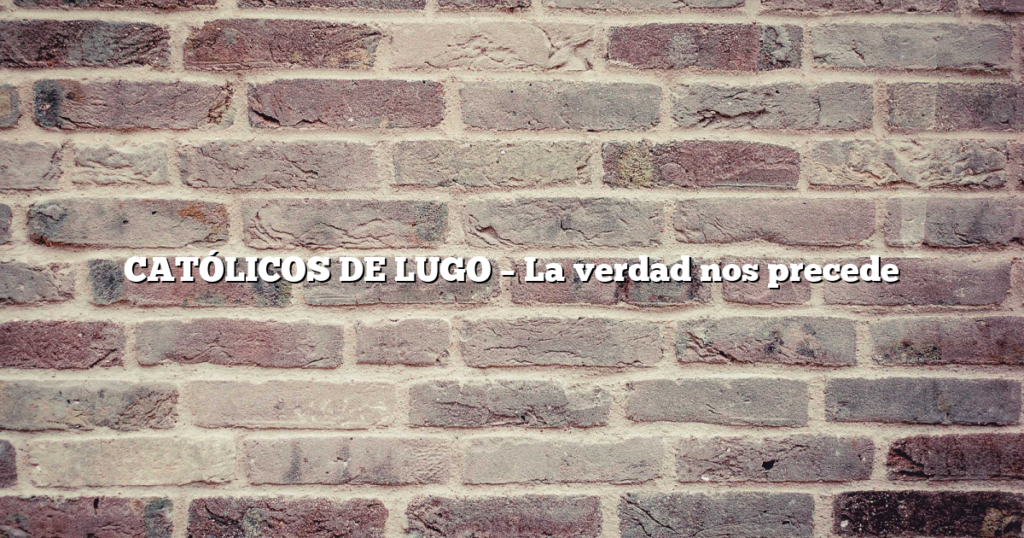 CATÓLICOS DE LUGO – La verdad nos precede