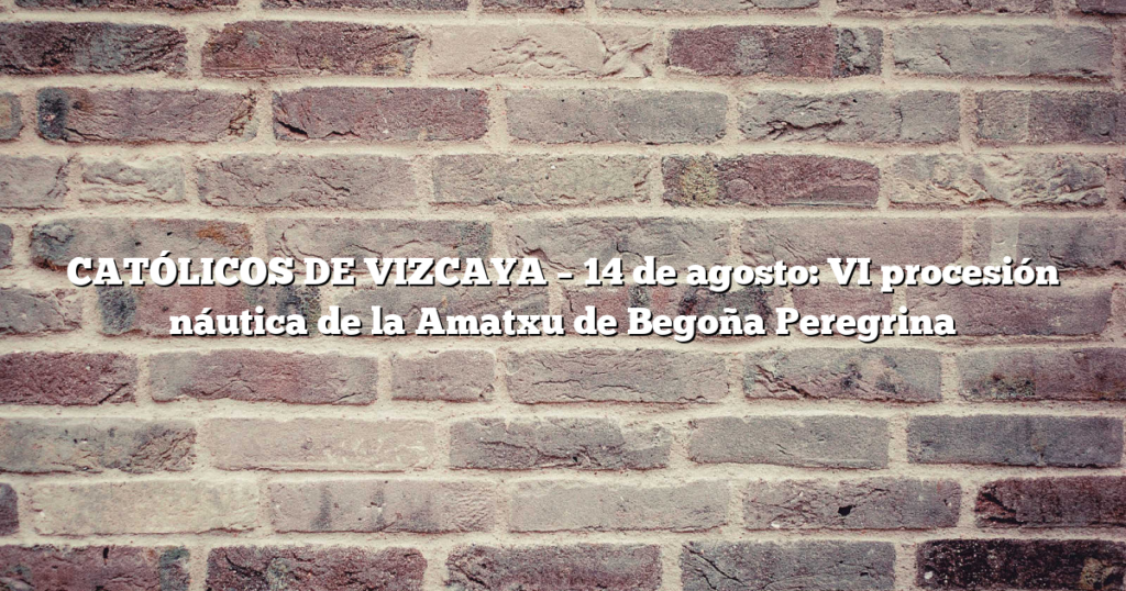 CATÓLICOS DE VIZCAYA – 14 de agosto: VI procesión náutica de la Amatxu de Begoña Peregrina