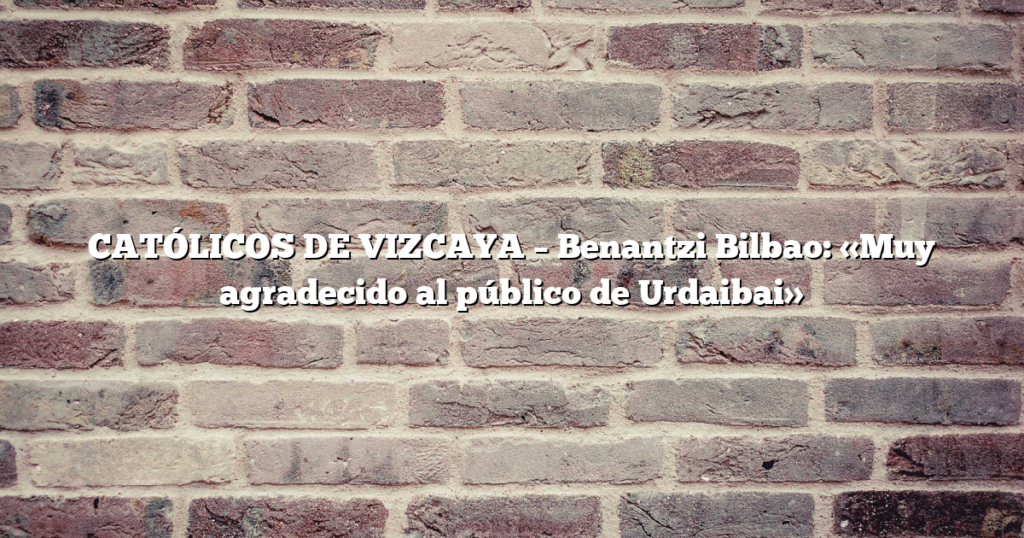 CATÓLICOS DE VIZCAYA – Benantzi Bilbao: «Muy agradecido al público de Urdaibai»