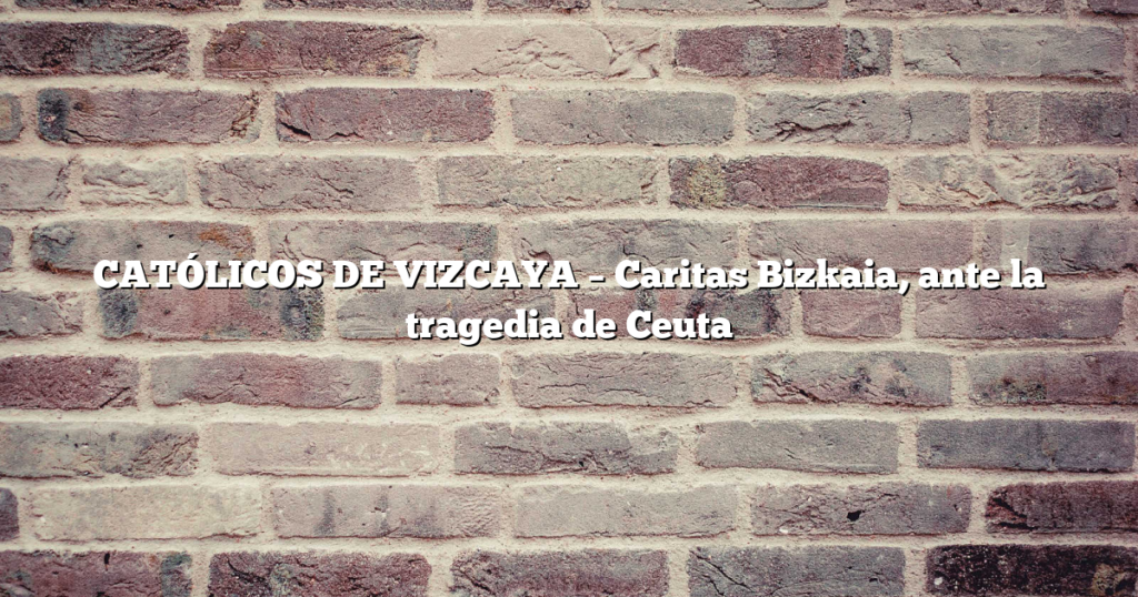 CATÓLICOS DE VIZCAYA – Caritas Bizkaia, ante la tragedia de Ceuta