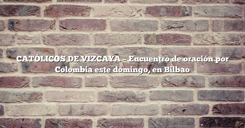 CATÓLICOS DE VIZCAYA – Encuentro de oración por Colombia este domingo, en Bilbao