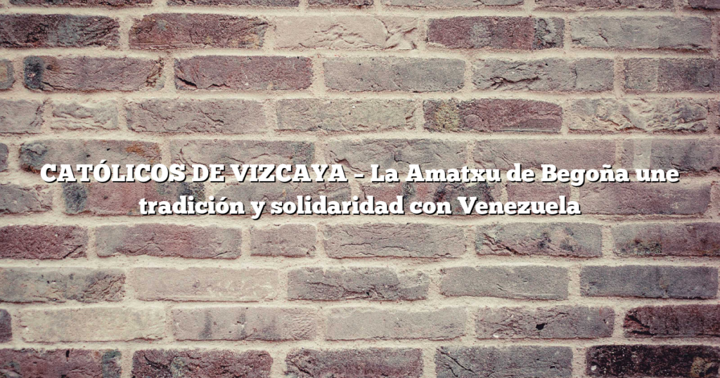 CATÓLICOS DE VIZCAYA – La Amatxu de Begoña une tradición y solidaridad con Venezuela