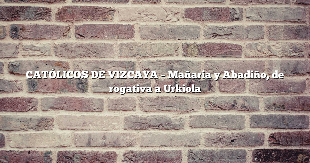 CATÓLICOS DE VIZCAYA – Mañaria y Abadiño, de rogativa a Urkiola